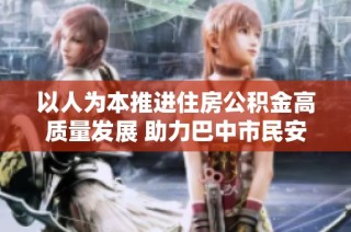 以人为本推进住房公积金高质量发展 助力巴中市民安居梦想实现