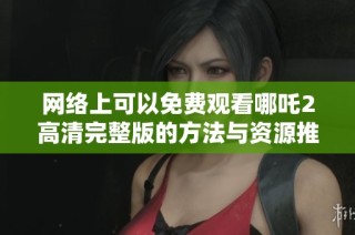 网络上可以免费观看哪吒2高清完整版的方法与资源推荐