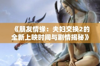 《朋友情缘：夫妇交换2的全新上映时间与剧情揭秘》