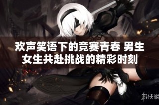 欢声笑语下的竞赛青春 男生女生共赴挑战的精彩时刻