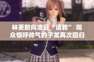 林更新向凌云“请教” 观众惊呼帅气的子龙再次回归!