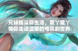 兄妹情深聊生活，爱丫爱丫带你走进温馨的电视剧世界