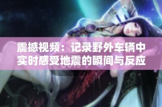 震撼视频：记录野外车辆中实时感受地震的瞬间与反应