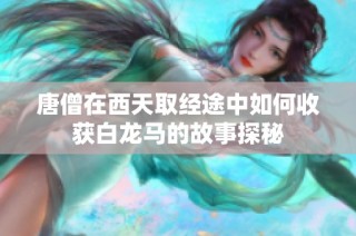 唐僧在西天取经途中如何收获白龙马的故事探秘