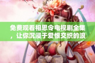 免费观看相思令电视剧全集，让你沉浸于爱恨交织的浪漫故事中