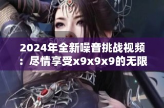 2024年全新噪音挑战视频：尽情享受x9x9x9的无限可能性