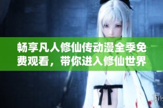 畅享凡人修仙传动漫全季免费观看，带你进入修仙世界的奇妙旅程