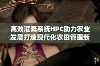 高效灌溉系统HPC助力农业发展打造现代化农田管理新模式