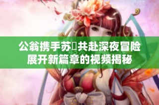 公翁携手苏玥共赴深夜冒险展开新篇章的视频揭秘