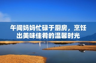午间妈妈忙碌于厨房，烹饪出美味佳肴的温馨时光
