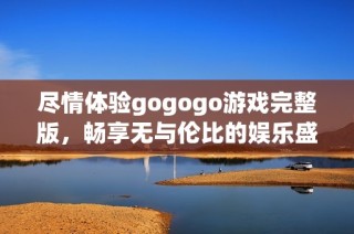 尽情体验gogogo游戏完整版，畅享无与伦比的娱乐盛宴