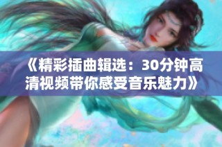 《精彩插曲辑选：30分钟高清视频带你感受音乐魅力》