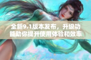 全新9.1版本发布，升级功能助你提升使用体验和效率