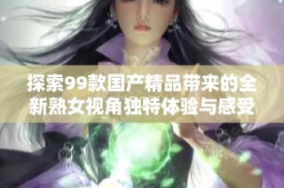 探索99款国产精品带来的全新熟女视角独特体验与感受