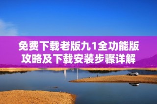 免费下载老版九1全功能版攻略及下载安装步骤详解