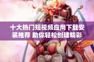 十大热门短视频应用下载安装推荐 助你轻松创建精彩视频