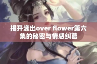 揭开漾出over flower第六集的秘密与情感纠葛
