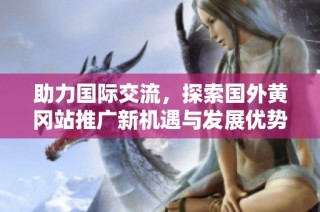 助力国际交流，探索国外黄冈站推广新机遇与发展优势