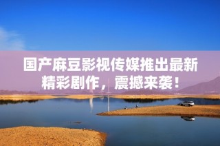 国产麻豆影视传媒推出最新精彩剧作，震撼来袭！