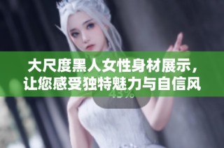大尺度黑人女性身材展示，让您感受独特魅力与自信风采