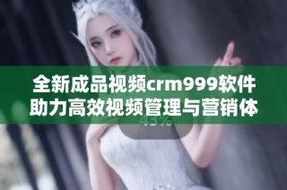 全新成品视频crm999软件助力高效视频管理与营销体验