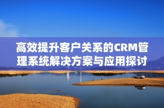 高效提升客户关系的CRM管理系统解决方案与应用探讨