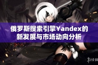俄罗斯搜索引擎Yandex的新发展与市场动向分析