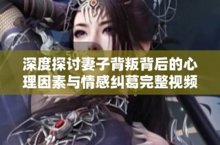 深度探讨妻子背叛背后的心理因素与情感纠葛完整视频解析