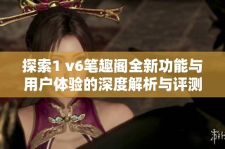 探索1 v6笔趣阁全新功能与用户体验的深度解析与评测