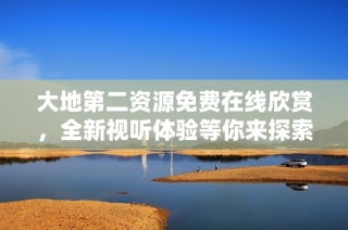 大地第二资源免费在线欣赏，全新视听体验等你来探索
