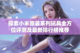 探索小米原装系列玩具全方位评测及最新排行榜推荐