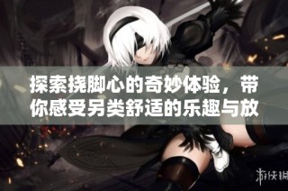 探索挠脚心的奇妙体验，带你感受另类舒适的乐趣与放松之旅