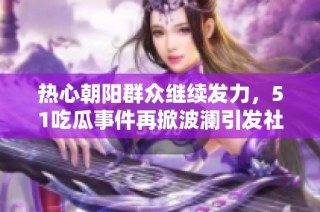 热心朝阳群众继续发力，51吃瓜事件再掀波澜引发社会广泛关注