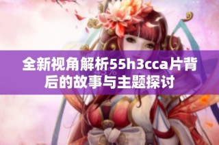 全新视角解析55h3cca片背后的故事与主题探讨