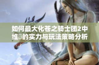 如何最大化苍之骑士团2中维菈的实力与玩法策略分析