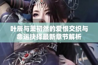 叶辰与萧初然的爱恨交织与命运抉择最新章节解析
