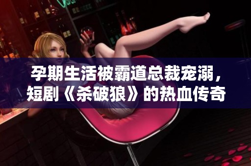 孕期生活被霸道总裁宠溺，短剧《杀破狼》的热血传奇故事即将开启！