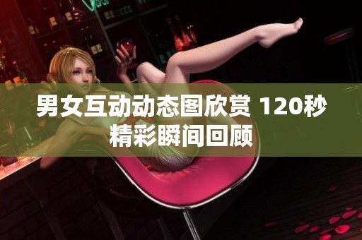 男女互动动态图欣赏 120秒精彩瞬间回顾