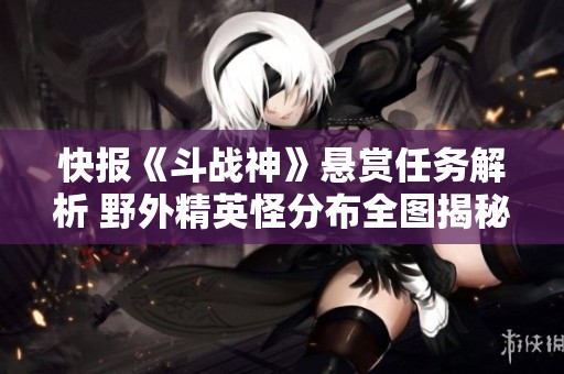 快报《斗战神》悬赏任务解析 野外精英怪分布全图揭秘尽在逗游网