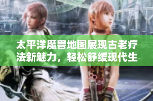 太平洋魔兽地图展现古老疗法新魅力，轻松舒缓现代生活中的疲惫感