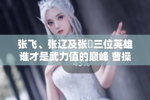 张飞、张辽及张郃三位英雄谁才是武力值的巅峰 曹操的评判是否公正