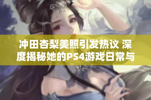 冲田杏梨美照引发热议 深度揭秘她的PS4游戏日常与生活点滴