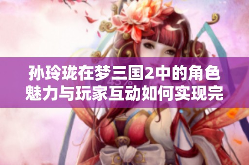 孙玲珑在梦三国2中的角色魅力与玩家互动如何实现完美融合探讨