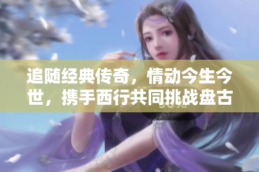 追随经典传奇，情动今生今世，携手西行共同挑战盘古开辟的浩瀚旅程