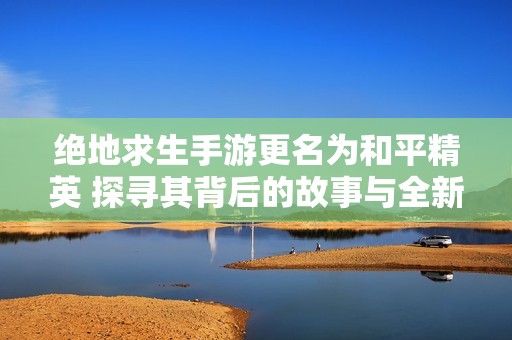 绝地求生手游更名为和平精英 探寻其背后的故事与全新竞技体验的变革之路