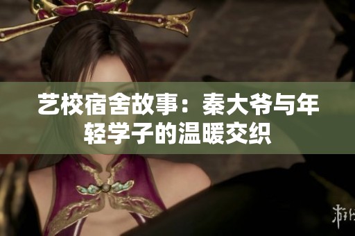 艺校宿舍故事：秦大爷与年轻学子的温暖交织