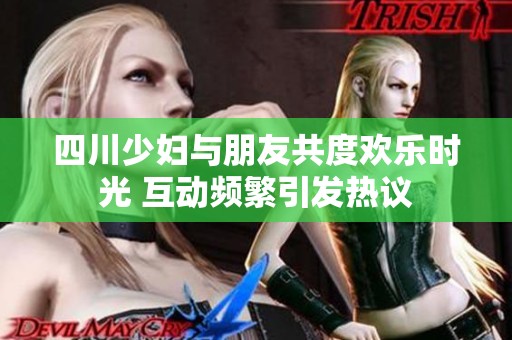 四川少妇与朋友共度欢乐时光 互动频繁引发热议