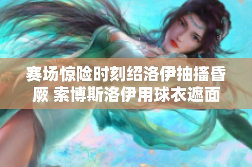 赛场惊险时刻绍洛伊抽搐昏厥 索博斯洛伊用球衣遮面表达关切与担忧
