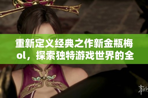 重新定义经典之作新金瓶梅 ol，探索独特游戏世界的全新体验