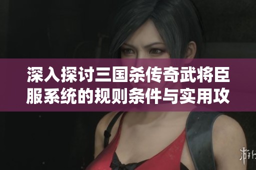 深入探讨三国杀传奇武将臣服系统的规则条件与实用攻略技巧
